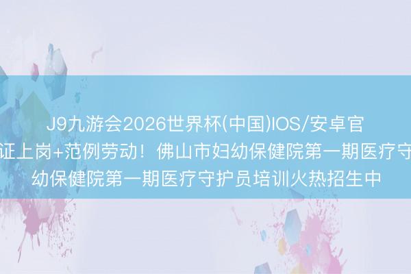 J9九游会2026世界杯(中国)IOS/安卓官方下载 官方培训+握证上岗+范例劳动！佛山市妇幼保健院第一期医疗守护员培训火热招生中