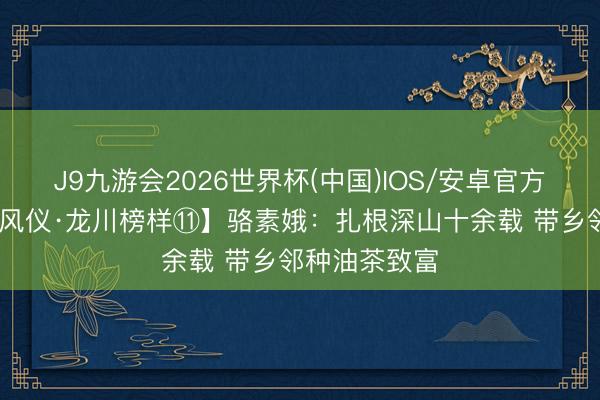 J9九游会2026世界杯(中国)IOS/安卓官方下载 【先进风仪·龙川榜样⑪】骆素娥：扎根深山十余载 带乡邻种油茶致富