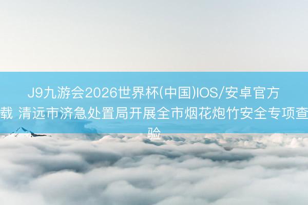 J9九游会2026世界杯(中国)IOS/安卓官方下载 清远市济急处置局开展全市烟花炮竹安全专项查验