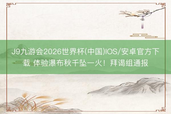J9九游会2026世界杯(中国)IOS/安卓官方下载 体验瀑布秋千坠一火！拜谒组通报