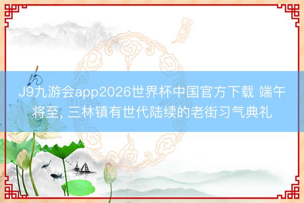 J9九游会app2026世界杯中国官方下载 端午将至， 三林镇有世代陆续的老街习气典礼
