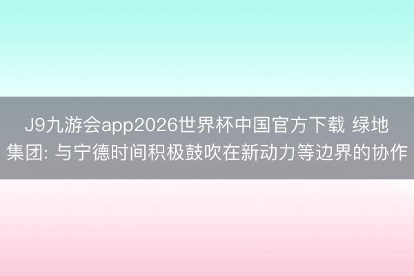 J9九游会app2026世界杯中国官方下载 绿地集团: 与宁德时间积极鼓吹在新动力等边界的协作