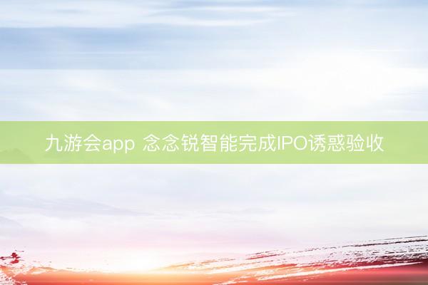 九游会app 念念锐智能完成IPO诱惑验收
