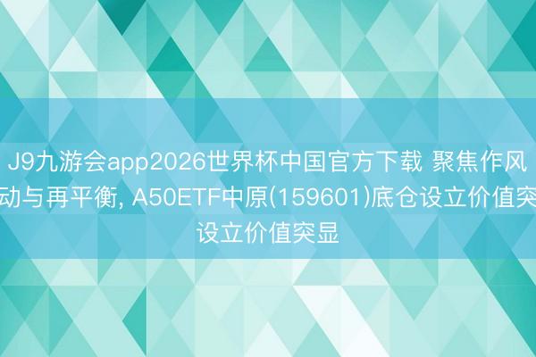 J9九游会app2026世界杯中国官方下载 聚焦作风轮动与再平衡， A50ETF中原(159601)底仓设立价值突显