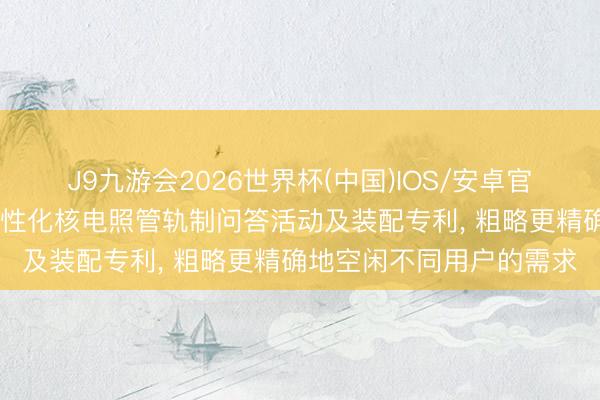 J9九游会2026世界杯(中国)IOS/安卓官方下载 中核武汉央求个性化核电照管轨制问答活动及装配专利, 粗略更精确地空闲不同用户的需求