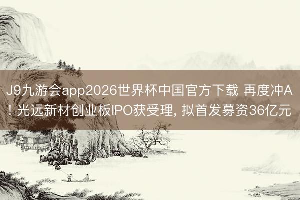 J9九游会app2026世界杯中国官方下载 再度冲A! 光远新材创业板IPO获受理， 拟首发募资36亿元