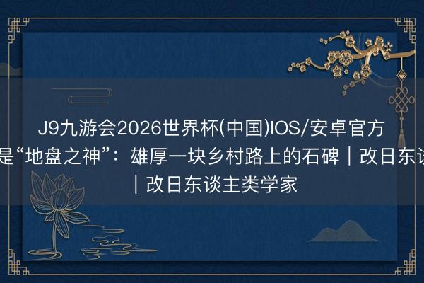 J9九游会2026世界杯(中国)IOS/安卓官方下载 不仅是“地盘之神”：雄厚一块乡村路上的石碑｜改日东谈主类学家