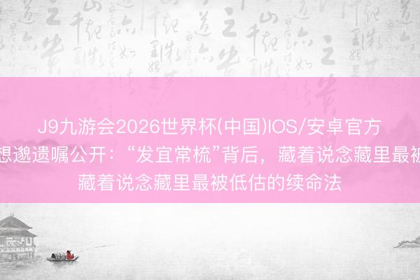 J9九游会2026世界杯(中国)IOS/安卓官方下载 141岁孙想邈遗嘱公开:“发宜常梳”背后,藏着说念藏里最被低估的续命法