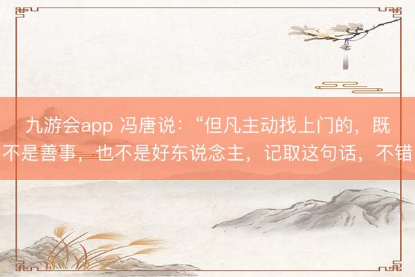 九游会app 冯唐说：“但凡主动找上门的，既不是善事，也不是好东说念主，记取这句话，不错