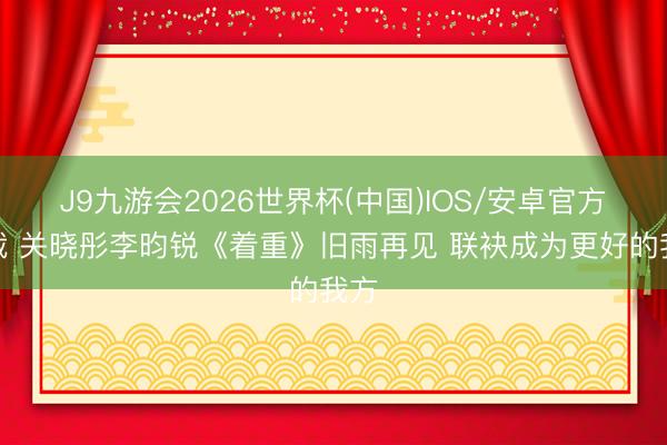 J9九游会2026世界杯(中国)IOS/安卓官方下载 关晓彤李昀锐《着重》旧雨再见 联袂成为更好的我方
